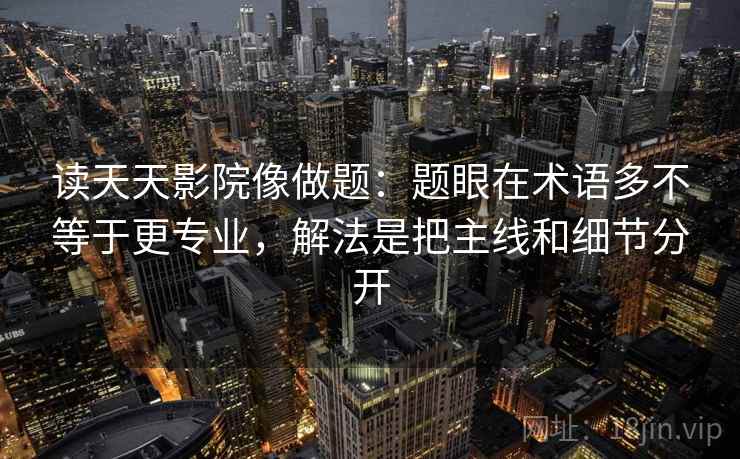 读天天影院像做题:题眼在术语多不等于更专业,解法是把主线和细节分开 读天天影院像做题:题眼在术语多不等于更专业,解法是把主线和细节分开