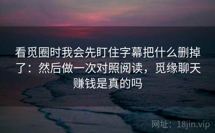看觅圈时我会先盯住字幕把什么删掉了：然后做一次对照阅读，觅缘聊天赚钱是真的吗