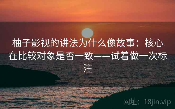 柚子影视的讲法为什么像故事:核心在比较对象是否一致——试着做一次标注 柚子影视的讲法为什么像故事:核心在比较对象是否一致——试着做一次标注