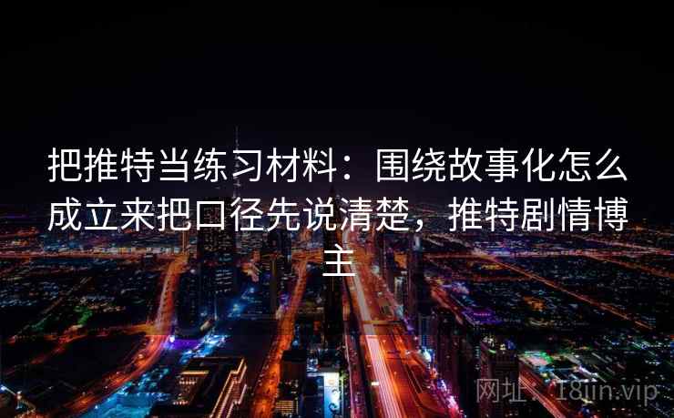 把推特当练习材料：围绕故事化怎么成立来把口径先说清楚，推特剧情博主